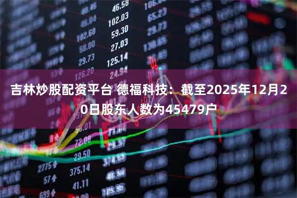 吉林炒股配资平台 德福科技：截至2025年12月20日股东人数为45479户
