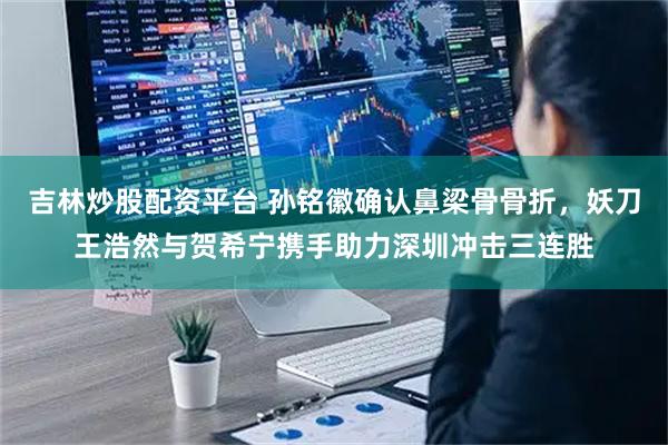 吉林炒股配资平台 孙铭徽确认鼻梁骨骨折，妖刀王浩然与贺希宁携手助力深圳冲击三连胜