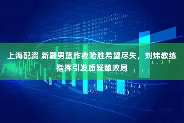 上海配资 新疆男篮昨夜险胜希望尽失，刘炜教练指挥引发质疑酿败局