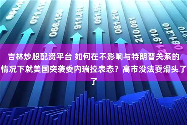 吉林炒股配资平台 如何在不影响与特朗普关系的情况下就美国突袭委内瑞拉表态？高市没法耍滑头了