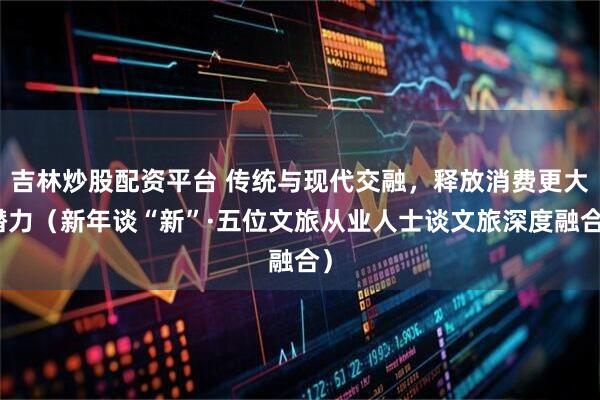 吉林炒股配资平台 传统与现代交融，释放消费更大潜力（新年谈“新”·五位文旅从业人士谈文旅深度融合）