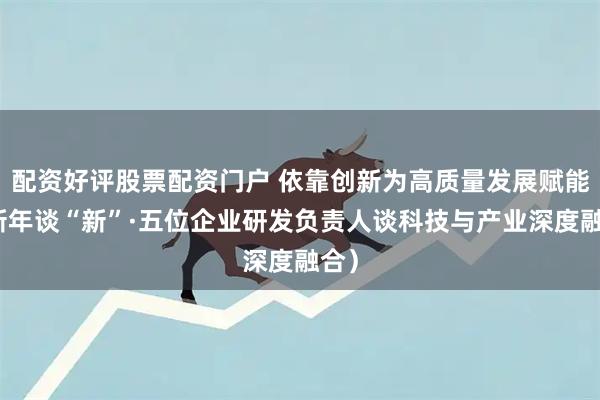 配资好评股票配资门户 依靠创新为高质量发展赋能（新年谈“新”·五位企业研发负责人谈科技与产业深度融合）