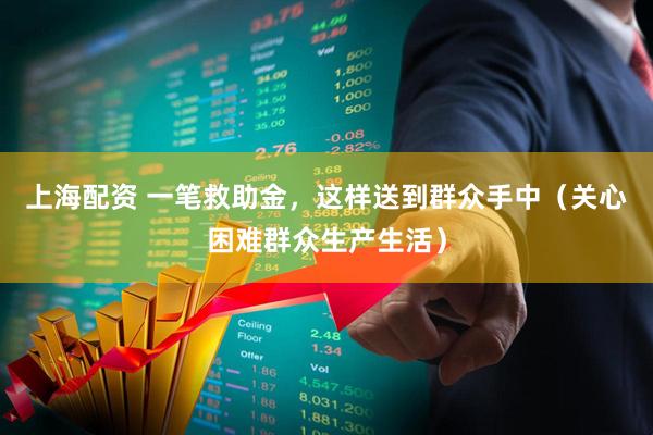 上海配资 一笔救助金，这样送到群众手中（关心困难群众生产生活）