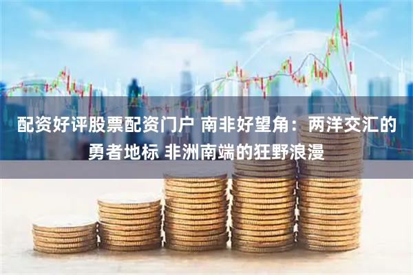 配资好评股票配资门户 南非好望角：两洋交汇的勇者地标 非洲南端的狂野浪漫