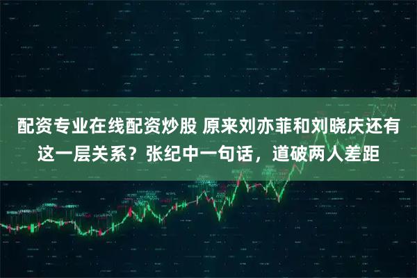 配资专业在线配资炒股 原来刘亦菲和刘晓庆还有这一层关系？张纪中一句话，道破两人差距