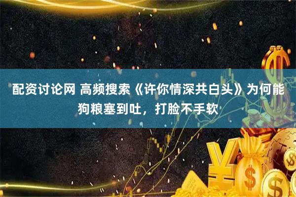 配资讨论网 高频搜索《许你情深共白头》为何能狗粮塞到吐，打脸不手软