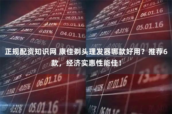 正规配资知识网 康佳剃头理发器哪款好用?推荐6款,经济实惠性能佳!