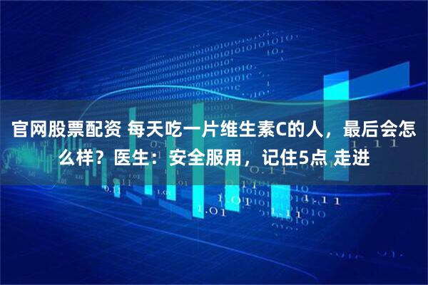官网股票配资 每天吃一片维生素C的人,最后会怎么样?医生:安全服用,记住5点 走进