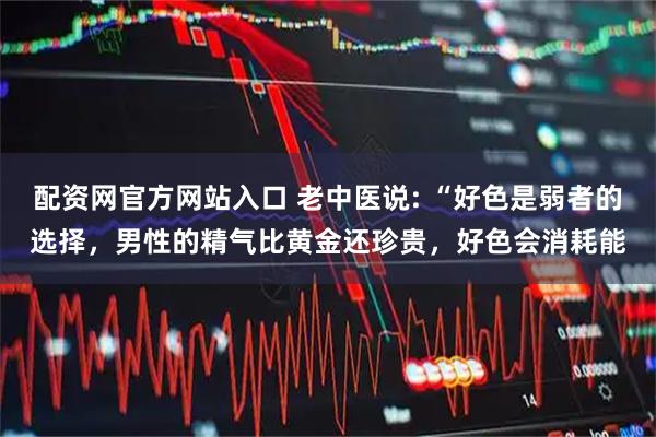配资网官方网站入口 老中医说: “好色是弱者的选择，男性的精气比黄金还珍贵，好色会消耗能