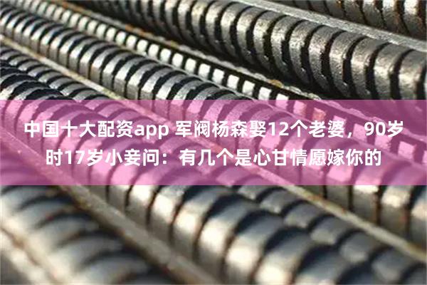 中国十大配资app 军阀杨森娶12个老婆，90岁时17岁小妾问：有几个是心甘情愿嫁你的