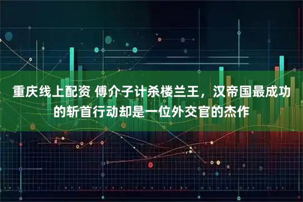 重庆线上配资 傅介子计杀楼兰王,汉帝国最成功的斩首行动却是一位外交官的杰作