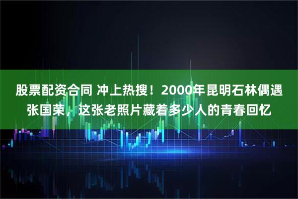 股票配资合同 冲上热搜！2000年昆明石林偶遇张国荣，这张老照片藏着多少人的青春回忆