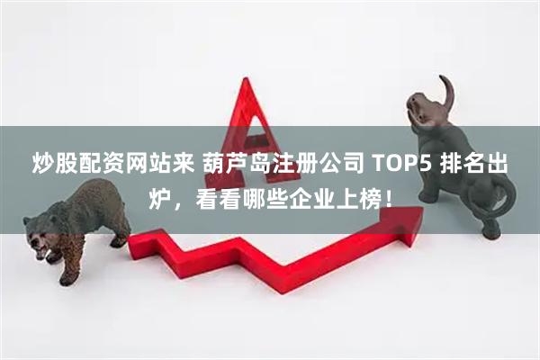 炒股配资网站来 葫芦岛注册公司 TOP5 排名出炉，看看哪些企业上榜！