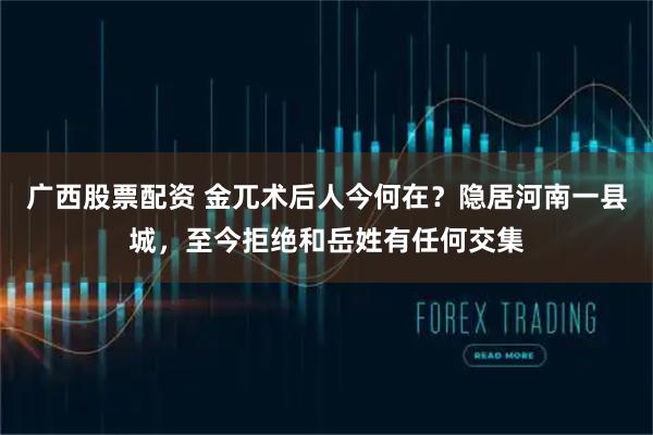 广西股票配资 金兀术后人今何在？隐居河南一县城，至今拒绝和岳姓有任何交集