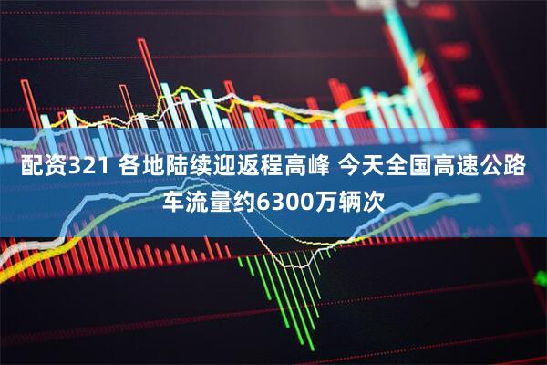 配资321 各地陆续迎返程高峰 今天全国高速公路车流量约6300万辆次