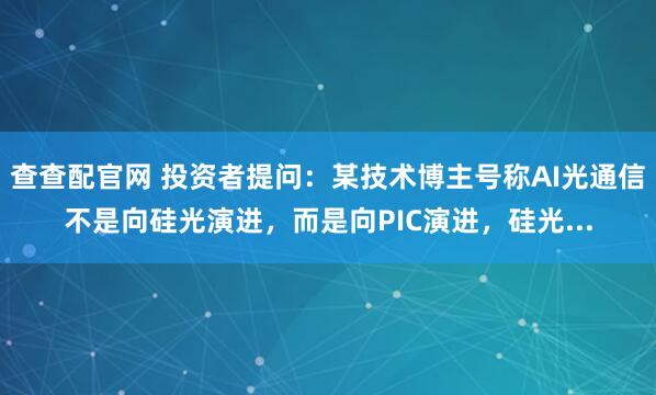 查查配官网 投资者提问：某技术博主号称AI光通信不是向硅光演进，而是向PIC演进，硅光...