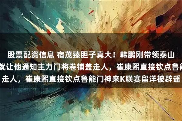 股票配资信息 宿茂臻胆子真大！韩鹏刚带领泰山队本轮完胜重庆铜梁龙就让他通知主力门将卷铺盖走人，崔康熙直接钦点鲁能门神来K联赛留洋被辟谣