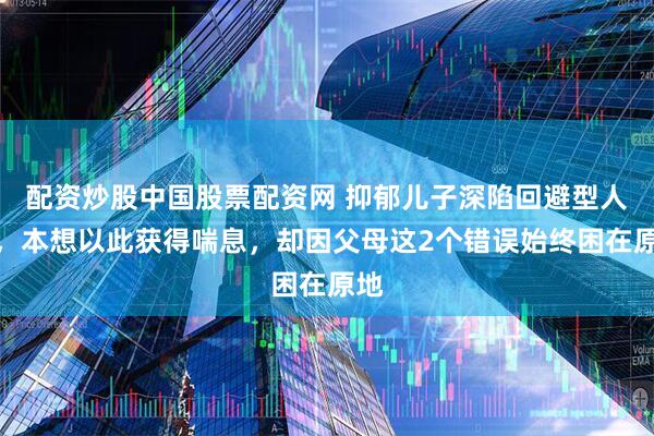 配资炒股中国股票配资网 抑郁儿子深陷回避型人格，本想以此获得喘息，却因父母这2个错误始终困在原地