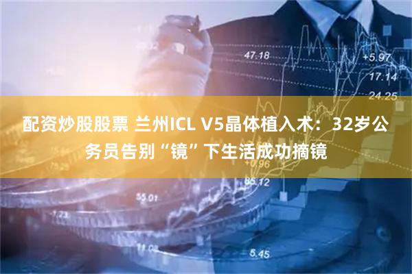 配资炒股股票 兰州ICL V5晶体植入术：32岁公务员告别“镜”下生活成功摘镜