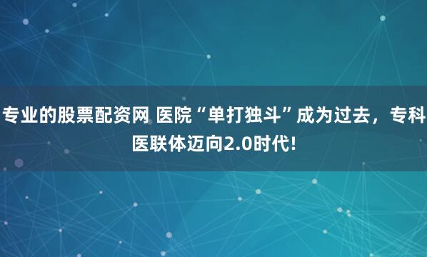 专业的股票配资网 医院“单打独斗”成为过去，专科医联体迈向2.0时代!