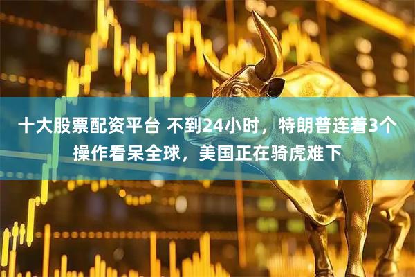 十大股票配资平台 不到24小时，特朗普连着3个操作看呆全球，美国正在骑虎难下