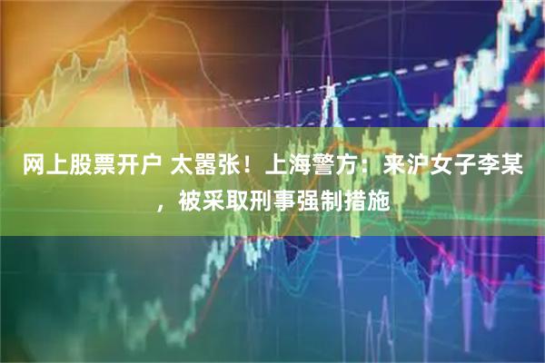 网上股票开户 太嚣张！上海警方：来沪女子李某，被采取刑事强制措施