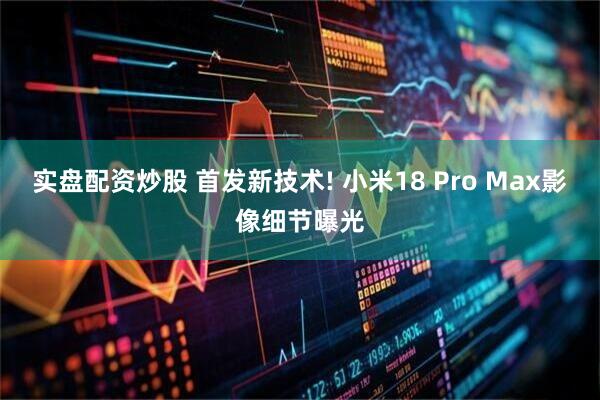 实盘配资炒股 首发新技术! 小米18 Pro Max影像细节曝光