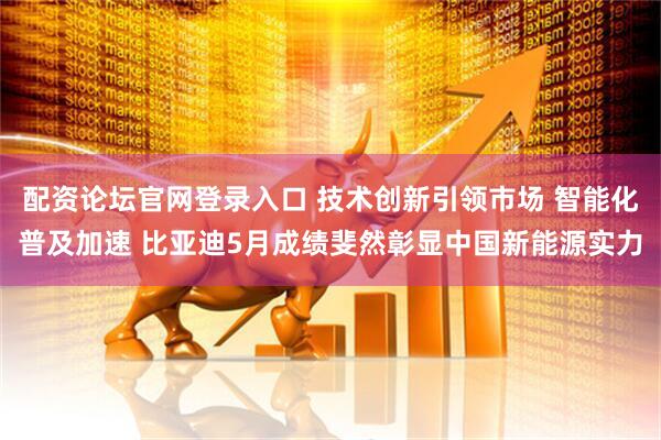 配资论坛官网登录入口 技术创新引领市场 智能化普及加速 比亚迪5月成绩斐然彰显中国新能源实力