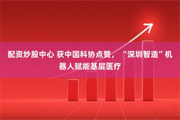 配资炒股中心 获中国科协点赞， “深圳智造”机器人赋能基层医疗