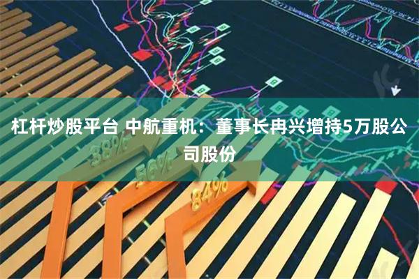 杠杆炒股平台 中航重机：董事长冉兴增持5万股公司股份