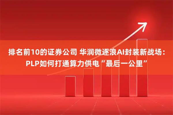 排名前10的证券公司 华润微逐浪AI封装新战场：PLP如何打通算力供电“最后一公里”