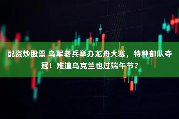 配资炒股票 乌军老兵举办龙舟大赛，特种部队夺冠！难道乌克兰也过端午节？