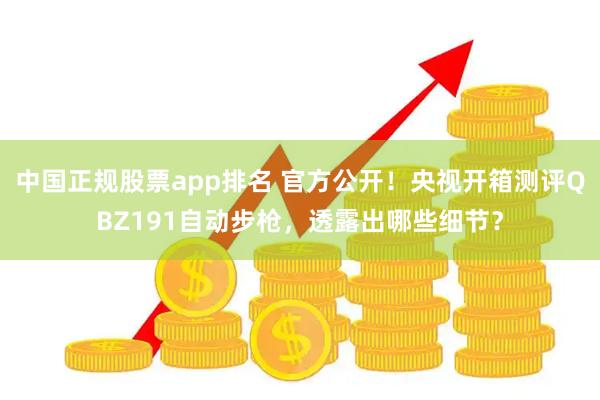 中国正规股票app排名 官方公开！央视开箱测评QBZ191自动步枪，透露出哪些细节？